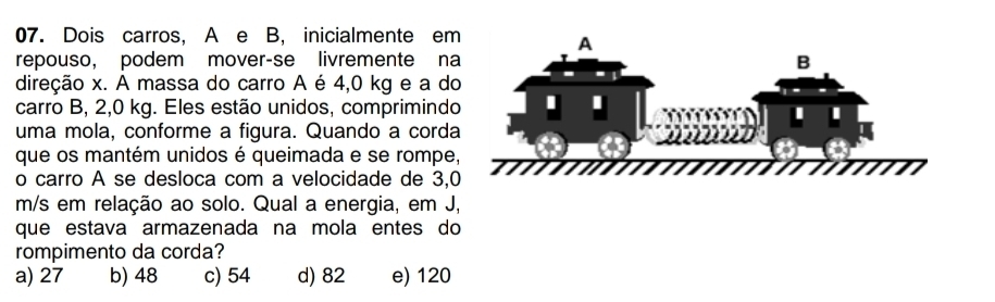 Dois carros, A e B, inicialmente em
repouso, podem mover-se livremente na
direção x. A massa do carro A é 4,0 kg e a do
carro B, 2,0 kg. Eles estão unidos, comprimindo
uma mola, conforme a figura. Quando a corda
que os mantém unidos é queimada e se rompe
o carro A se desloca com a velocidade de 3,
m/s em relação ao solo. Qual a energia, em J,
que estava armazenada na mola entes do
rompimento da corda?
a) 27 b) 48 c) 54 d) 82 e) 120