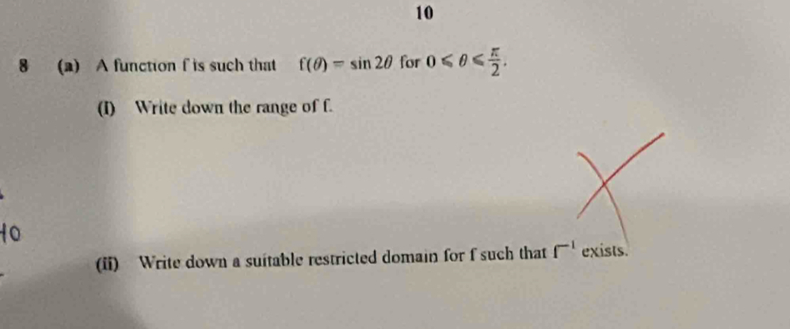 10 
8 (a) A function f is such that f(θ )=sin 2θ for 0≤slant θ ≤slant  π /2 . 
(I) Write down the range of f. 
(ii) Write down a suitable restricted domain for f such that f^(-1) exists.