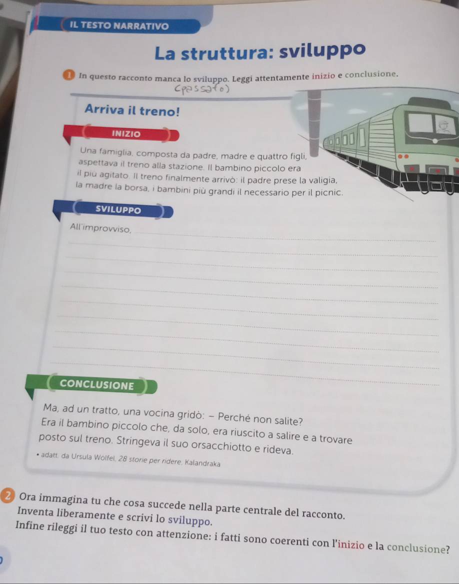 IL TESTO NARRATIVO 
La struttura: sviluppo 
In questo racconto manca lo sviluppo. Leggi attentamente inizio e conclusione. 
Arriva il treno! 
INIZIO 
000 
Una famiglia, composta da padre, madre e quattro figli, 
aspettava il treno alla stazione. Il bambino piccolo era 
il piu agitato. Il treno finalmente arrivò: il padre prese la valigia, 
la madre la borsa, i bambini più grandi il necessario per il picnic. 
SVILUPPO 
All'improvviso,_ 
_ 
_ 
_ 
_ 
_ 
_ 
_ 
_ 
_ 
CONCLUSIONE 
Ma, ad un tratto, una vocina gridò: - Perché non salite? 
Era il bambino piccolo che, da solo, era riuscito a salire e a trovare 
posto sul treno. Stringeva il suo orsacchiotto e rideva. 
* adatt. da Ursula Wölfel, 28 storie per rídere, Kalandraka 
2 Ora immagina tu che cosa succede nella parte centrale del racconto. 
Inventa liberamente e scrivi lo sviluppo. 
Infine rileggi il tuo testo con attenzione: i fatti sono coerenti con l’inizio e la conclusione?