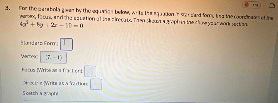 1/4 
3. For the parabola given by the equation below, write the equation in standard form, find the coordinates of the 
vertex, focus, and the equation of the directrix. Then sketch a graph in the show your work section.
4y^2+8y+2x-10=0
Standard Form: 
Vertex: (7,-1)
Focus (Write as a fraction): □ 
Directrix (Write as a fraction: (5, 
Sketch a graph!