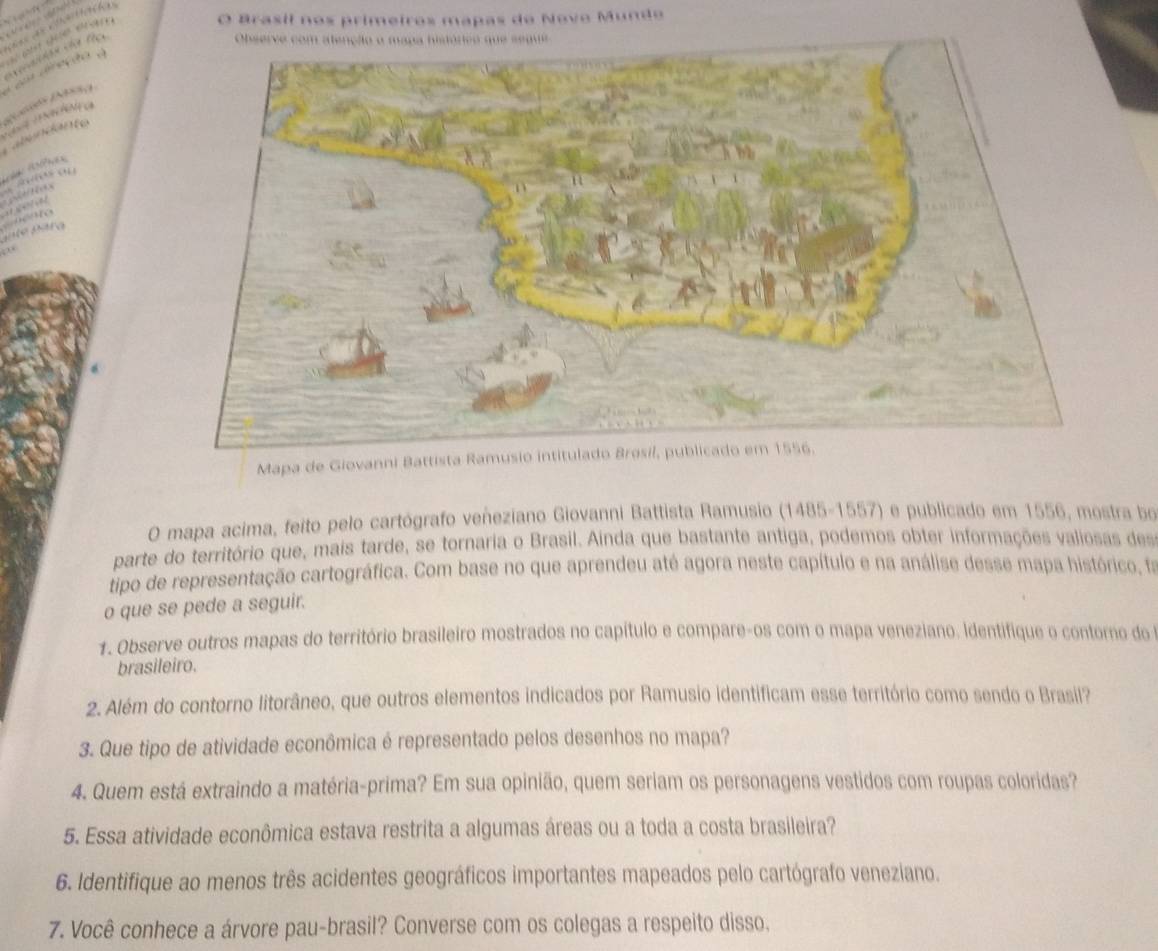 Brasil nos primeiros mapas de Novo Mundo 






Mapa de Giovanni Battista Ramusio intitulado Bresil, publicado em 1556. 
O mapa acima, feito pelo cartógrafo veñeziano Giovanni Battista Ramusio (1485-1557) e publicado em 1556, mostra bo 
parte do território que, mais tarde, se tornaria o Brasil. Ainda que bastante antiga, podemos obter informações valiosas des 
tipo de representação cartográfica. Com base no que aprendeu até agora neste capítulo e na análise desse mapa histórico, fa 
o que se pede a seguir. 
1. Observe outros mapas do território brasileiro mostrados no capítulo e compare-os com o mapa veneziano. Identifique o contoro do 
brasileiro. 
2. Além do contorno litorâneo, que outros elementos indicados por Ramusio identificam esse território como sendo o Brasil? 
3. Que tipo de atividade econômica é representado pelos desenhos no mapa? 
4. Quem está extraindo a matéria-prima? Em sua opinião, quem seriam os personagens vestidos com roupas coloridas? 
5. Essa atividade econômica estava restrita a algumas áreas ou a toda a costa brasileira? 
6. Identifique ao menos três acidentes geográficos importantes mapeados pelo cartógrafo venezíano. 
7. Você conhece a árvore pau-brasil? Converse com os colegas a respeito disso.