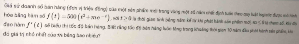 Giả sử doanh số bán hàng (đơn vị triệu đồng) của một sản phẩm mới trong vòng một số năm nhất định tuân theo quy luật logistic được mô hình 
hóa bằng hàm số f(t)=500(t^2+me^(-t)) , với t≥ 0 là thời gian tính bằng năm kế từ khi phát hành sản phẩm mới, m≤ 0 là tham số. Khi đó 
đạo hàm f'(t) sẽ biểu thị tốc độ bán hàng. Biết răng tốc độ bán hàng luôn tăng trong khoáng thời gian 10 năm đầu phát hành sản phẩm, khi 
đó giá trị nhỏ nhất của m bằng bao nhiêu?