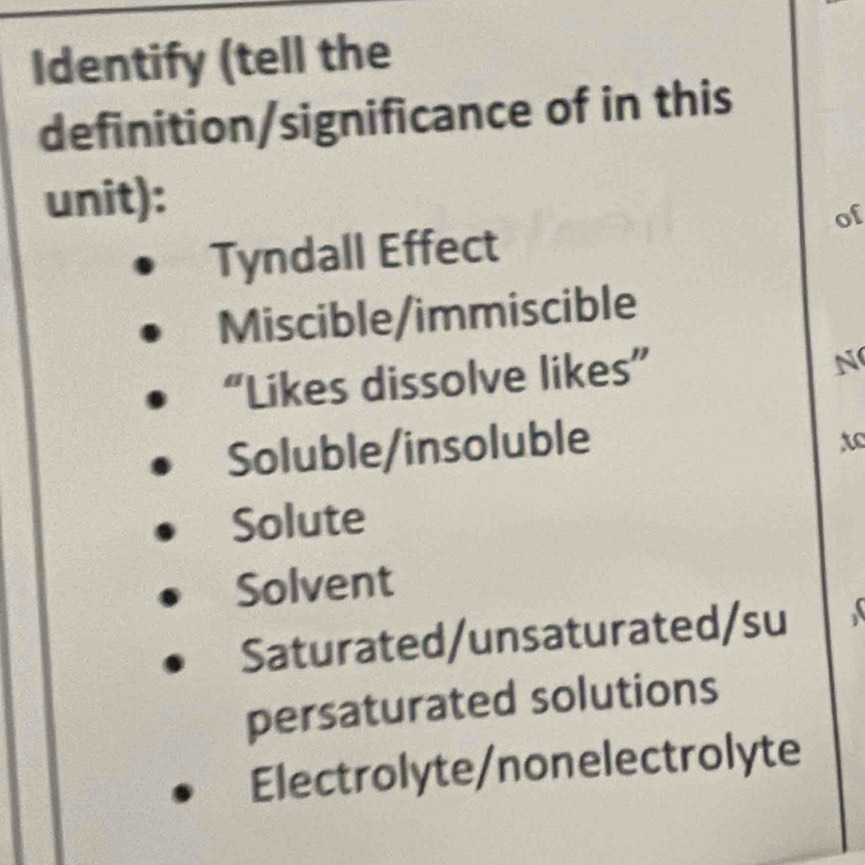 Identify (tell the
definition/significance of in this
unit):
of
Tyndall Effect
Miscible/immiscible
“Likes dissolve likes”
N
Soluble/insoluble
to
Solute
Solvent
Saturated/unsaturated/su
persaturated solutions
Electrolyte/nonelectrolyte