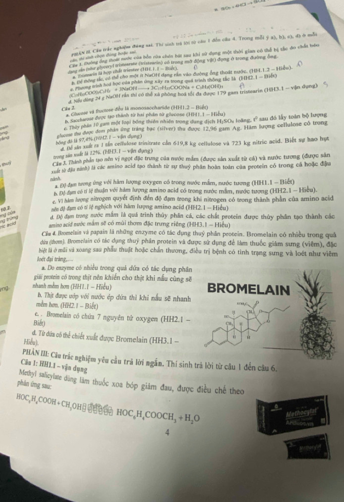 η 9O_2+4HClto 5
PHAN 11. Cầu trắc nghiệm đúng sai. Thí sinh trả lời từ câu 1 đến cầu 4. Trong mỗi ý a),b),c),d () ( mỗi
Cầu 1. Đường ông thoái nước của bởn rừa chén bắt sau khi sử dụng một thời gian có thể bị tắc đo chất bóo
cầu, thí sinh chọn đùng hoặc sai.
dang nia (như glyceryl tristearate (tristearin) có trong mỡ động vật) động ở trong đường ông
a. Tristearin là hợp chất triester (HH. 1. 1 - Biết).
h Để thống tác, có thể cho một ít NaOH đạng rân vào đường ống thoát nước. (HH.1.2 - Hiều).
c. Phương trình hoá học của phản ứng xây ra trong quá trình thống tắc là (HH2.1 - Biết)
(C)2H₁5COO)₃C₃Hs + 3NaOH —→ 3C₁7H₁5COONa + C₁H₃(OH)3
d. Nếu dùng 24 g NaOH rắn thi có thể xà phòng hoá tối đa được 179 gam tristearin (HH3.1 - vận dụng)
Sàn Cầu 2.
* Glucose và fructose đều là monosaccharide (HH1.2 - Biết)
b. Saccharose được tạo thành từ hai phần từ glucose (HH1.1 - Hiểu)
yng sau đó lấy toàn bộ lượng
Dain
Thủy phần 10 gam một loại bóng thiên nhiên trong dung dịch H₁SO4 loãng. t^0
áng elucose thu được đem phần ứng tráng bạc (silver) thu được 12,96 gam Ag. Hàm lượng cellulose có trong
bóng đồ là 97,4%.(HH2.1 - vận dụng)
d. Để sản xuất ra 1 tần cellulose trinitrate cần 619,8 kg cellulose và 723 kg nitric acid. Biết sự hao hựt
trong sản xuất là 12%. (HH3.I − vận dụng)
shuỷ  Cầu 3. Thành phần tạo nên vị ngọt đặc trưng của nước mắm (được sản xuất từ cá) và nước tương (được sản
xuất từ đầu nành) là các amino acid tạo thành từ sự thuỷ phân hoàn toàn của protein có trong cá hoặc đậu
nành
a. Độ đạm tương ứng với hàm lượng oxygen có trong nước mắm, nước tương (HH1.1 - Biết)
Độ Độ đạm có tỉ lệ thuận với hàm lượng amino acid có trong nước mắm, nước tương (HH2.1 - Hiểu).
c. Vì hàm lượng nitrogen quyết định đến độ đạm trong khi nitrogen có trong thành phần của amino acid
10.2 đền độ đạm có tỉ lệ nghịch với hàm lượng amino acid (HH2.1 - Hiểu)
d. Độ đạm trong nước mắm là quá trình thủy phân cá, các chất protein được thủy phân tạo thành các
he acid ng trừng ng của
amino acid nước mắm sẽ có mùi thơm đặc trưng riêng (HH3.1 - Hiểu)
Câu 4. Bromelain và papain là những enzyme có tác dụng thuỷ phân protein. Bromelain có nhiều trong quả
dứa (thơm). Bromelain có tác dụng thuỷ phân protein và được sử dụng đề làm thuốc giảm sưng (viêm), đặc
biệt là ở mũi và xoang sau phẫu thuật hoặc chẩn thương, điều trị bệnh có tình trạng sưng và loét như viêm
lot đại tràng,...
a. Do enzyme có nhiều trong quả dứa có tác dụng phân
giải protein có trong thịt nên khiến cho thịt khi nấu cùng sẽ
mg nhanh mềm hơn (HH1.1 - Hiểu) 
b. Thịt được ướp với nước ép dứa thì khi nấu sẽ nhanh
mềm hơn. (HH2.1 - Biết)
e. . Bromelain có chứa 7 nguyên tử oxygen (HH2.1 --
Biết)
d. Từ đứa có thể chiết xuất được Bromelain (HH3.1 -
Hiểu)
PHÀN III: Câu trắc nghiệm yêu cầu trã lời ngắn. Thí sinh trả lời từ câu 1 đến câu 6.
Câu 1: HH1.1 - vận dụng
Methyl salicylate dùng làm thuốc xoa bóp giảm đau, được điều chế theo
phản ứng sau:
HOC₄H₄COO H+ CH,OH⋅ ईछछ॰ँ HOC_6H_4COOCH_3+H_2O
Methocylat'
Arduoe yn
4
a