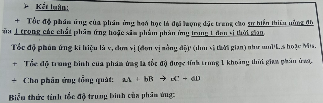 Kết luận: 
+ Tốc độ phản ứng của phăn ứng hoá học là đại lượng đặc trưng cho sư biến thiên nồng đô 
Của 1 trong các chất phản ứng hoặc săn phẩm phản ứng trong 1 đơn vị thời gian. 
Tốc độ phản ứng kí hiệu là v, đơn vị (đơn vị nồng độ)/ (đơn vị thời gian) như mol/L.s hoặc M/s. 
+ Tốc độ trung bình của phản ứng là tốc độ được tính trong 1 khoảng thời gian phản ứng. 
+ Cho phản ứng tổng quát: aA+bBto cC+dD
Biểu thức tính tốc độ trung bình của phản ứng: