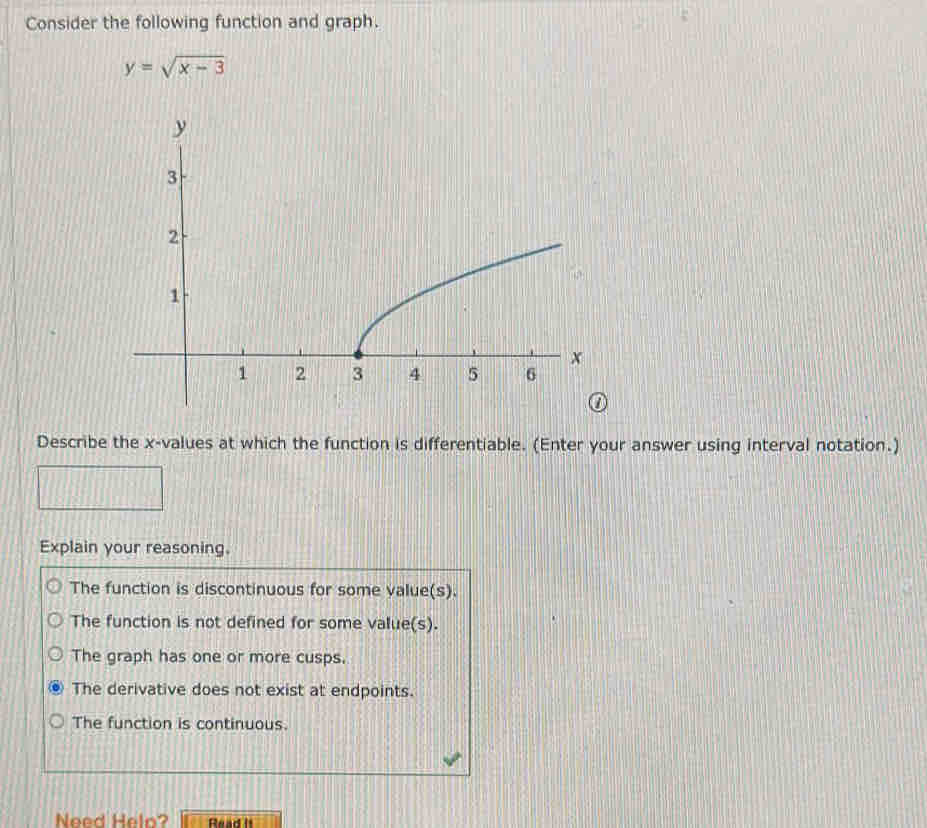 Consider the following function and graph.
y=sqrt(x-3)
Describe the x -values at which the function is differentiable. (Enter your answer using interval notation.)
Explain your reasoning.
The function is discontinuous for some value(s).
The function is not defined for some value(s).
The graph has one or more cusps.
The derivative does not exist at endpoints.
The function is continuous.
Need Helo? Read II