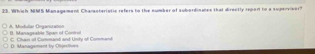Which NIMS Management Characteristic refers to the number of subordinates that directly report to a supervisor?
A. Modular Organization
B. Manageable Span of Control
C. Chain of Command and Unity of Command
D. Management by Objectives
