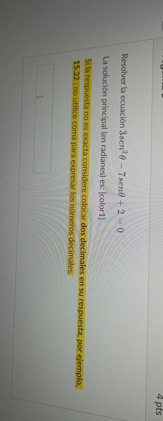 Resolver la ecuación 3sec^2θ -7sen θ +2=0
La solución principal (en radianes) es: [color1] 
Si la respuesta no es exacta considere colocar dos decimales en su respuesta, por ejemplo,
15.32; no utilice coma para expresar los números decimales.