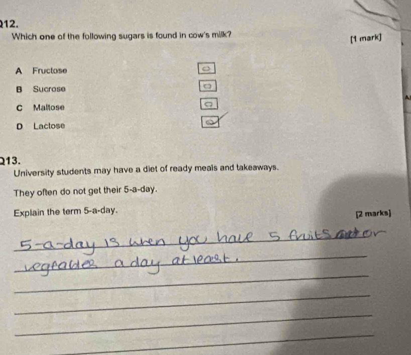 Which one of the following sugars is found in cow's milk?
[1 mark]
A Fructose
B Sucrose
a
C Maltose
D Lactose
213.
University students may have a diet of ready meals and takeaways.
They often do not get their 5-a-day.
Explain the term 5-a-day.
[2 marks]
_
_
_
_
_
_