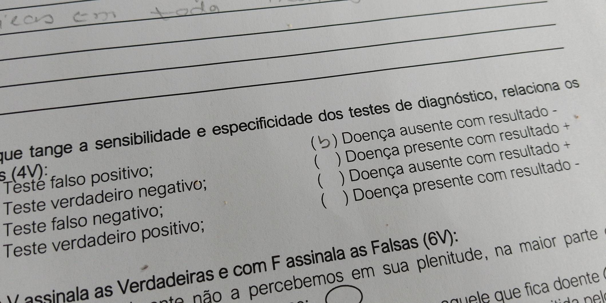 que tange a sensibilidade e especificidade dos testes de diagnóstico, relaciona os
 ) Doença ausente com resultado -
( ) Doença presente com resultado +
s (4V):
Teste falso positivo;
 ) Doença ausente com resultado +
 ) Doença presente com resultado -
Teste verdadeiro negativo;
Teste falso negativo;
Teste verdadeiro positivo;
e em os em sua plenitude , na maior parte
V assinala as Verdadeiras e com F assinala as Falsas (6V):
q que ica doente .