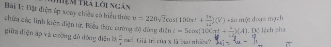 Uhiệm Trá lời ngắn 
Bài 1: Đặt điện áp xoay chiều có biểu thức u=220sqrt(2)cos (100π t+ 5π /12 )(V) vào một đoạn mạch 
chứa các linh kiện điện tử. Biểu thức cường độ dòng điện i=5cos (100π t+ π /12 )(A) Độ lệch pha 
giữa điện áp và cường độ dòng điện là  π /x ra d. Giá trị của x là bao nhiêu?