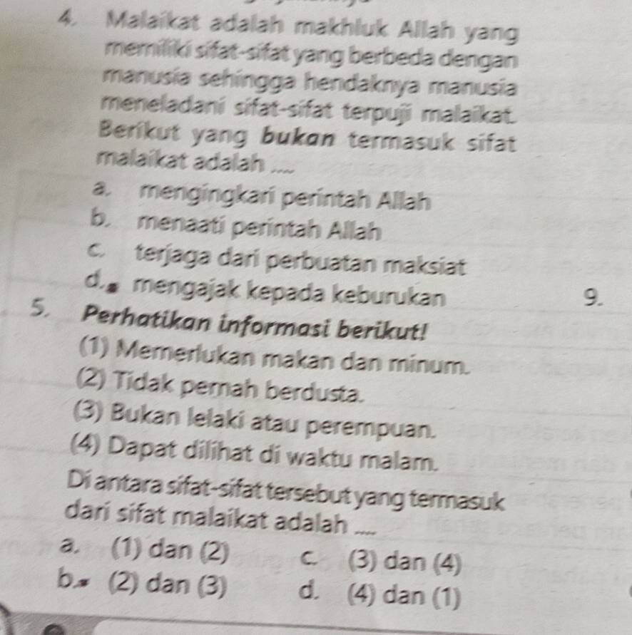 Malaikat adalah makhluk Allah yang
memiliki sifat-sifat yang berbeda dengan
manusía sehíngga hendaknya manusia
meneladani sifat-sifat terpuji malaikat.
Berikut yang bukɑn termasuk sifat
malaikat adalah ....
a. mengingkari perintah Allah
b. menaati perintah Allah
c. terjaga dari perbuatan maksiat
d.s mengajak kepada keburukan
9.
5. Perhatikan informasi berikut!
(1) Memerlukan makan dan minum.
(2) Tidak perah berdusta.
(3) Bukan lelaki atau perempuan.
(4) Dapat dilihat di waktu malam.
Di antara sifat-sifat tersebut yang termasuk
dari sifat malaikat adalah ....
a. (1) dan (2) c. (3) dan (4)
b (2) dan (3) d. (4) dan (1)