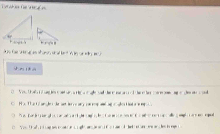 Consider the triangles
e(e
Istangle it
Are the triangles shown similar? Why or why not?
Show Hints
Yes. Both triangles contain a right angle and the measures of the other corresponding angles are equal
No. The triangles do not have any corresponding angles that are equal.
No. Both triangles contain a right angle, but the measures of the other corresponding angles are not equal
Yes. Both triangles contain a right angle and the sum of their other two angles is equal.