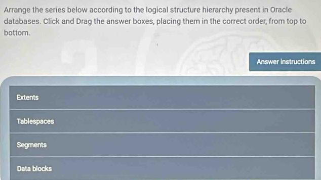 Arrange the series below according to the logical structure hierarchy present in Oracle 
databases. Click and Drag the answer boxes, placing them in the correct order, from top to 
bottom. 
Answer instructions 
Extents 
Tablespaces 
Segments 
Data blocks