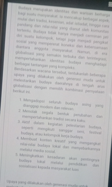 Budaya merupakan identitas dan warisan berharga 
bagi suatu masyarakat. Ia mencakup berbagai aspek, 
mulai dari tradisi, kesenian, adat istiadat, hingga cara 
pandang dan nilai-nilai yang dianut oleh komunitas 
tertentu. Budaya tidak hanya menjadi cerminan jati 
diri suatu kelompok, tetapi juga menjadi pengikat 
sosial yang mempererat koneksi dan kebersamaan 
diantara anggota masyarakat. Namun, di ers 
globalisasi yang semakin terbuka dan terintegrasi, 
mempertahankan identitas budaya menghadapi 
berbagai tantangan yang kompleks. 
Berdasarkan wacana tersebut, tentukanlah beberapa 
upaya yang dilakukan oleh generasi muda untuk 
melestarikan budaya daerahnya di tengah arus 
globalisasi dengan memilih kombinasi pernyataan 
berikut ini. 
1. Mengadopsi seluruh budaya asing yang 
dianggap modern dan relevan. 
2. Menolak segala bentuk perubahan dan 
mempertahankan tradisi secara kaku 
3. Aktif dalam kegiatan pelestarian budaya, 
seperti mengikuti sanggar seni, festival 
budaya, atau kelompok kerja budaya. 
4. Membuat konten kreatif yang mengangkat 
nilai-nilai budaya lokal dan menyebarkannya 
melalui media sosial. 
5. Meningkatkan kesadaran akan pentingnya 
budaya lokal melalui pendidikan dan 
sosialisasi kepada masyarakat luas 
Upaya yang dilakukan oleh generasi muda untuk