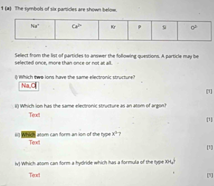 1 (a) The symbols of six particles are shown below.
Select from the list of particles to answer the following questions. A particle may be
selected once, more than once or not at all.
i) Which two ions have the same electronic structure?
Na,Ca
[1]
ii) Which ion has the same electronic structure as an atom of argon?
Text [1]
iii) Which atom can form an ion of the type x^3 ?
Text
[1]
iv) Which atom can form a hydride which has a formula of the type XH₄?
Text [1]