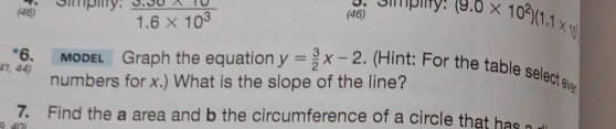 (46) Simpilty.  (3.30* 10)/1.6* 10^3  (46) (9.0* 10^2)(1.1* 10)
g. Simpilly. 
*6. MODEL Graph the equation y= 3/2 x-2. ( Hint: For the table select eve 
41, 44) 
numbers for x.) What is the slope of the line? 
7. Find the a area and b the circumference of a circle that has