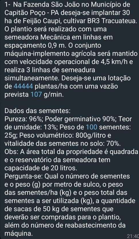 1- Na Fazenda São João no Município de 
Capitão Poço - PA deseja-se implantar 30
ha de Feijão Caupi, cultivar BR3 Tracuateua. 
O plantio será realizado com uma 
semeadora Mecânica em linhas em 
espaçamento 0,9 m. O conjunto 
máquina-implemento agrícola será mantido 
com velocidade operacional de 4,5 km/h e 
realiza 3 linhas de semeadura 
simultaneamente. Deseja-se uma lotação 
de 44444 plantas/ha com uma vazão 
prevista 107 g/min. 
Dados das sementes: 
Pureza: 96%; Poder germinativo 90%; Teor 
de umidade: 13%; Peso de 100 sementes:
25g; Peso volumétrico: 800g/litro e 
vitalidade das sementes no solo: 70%. 
Obs: A área total da propriedade é quadrada 
e o reservatório da semeadora tem 
capacidade de 20 litros. 
Pergunta-se: Qual o número de sementes 
e o peso (g) por metro de sulco, o peso 
das sementes/ha (k y ) e o peso total das 
sementes a ser utilizada (kg), a quantidade 
de sacas de 50 kg de sementes que 
deverão ser compradas para o plantio, 
além do número de reabastecimento da 
máquina.
21:40