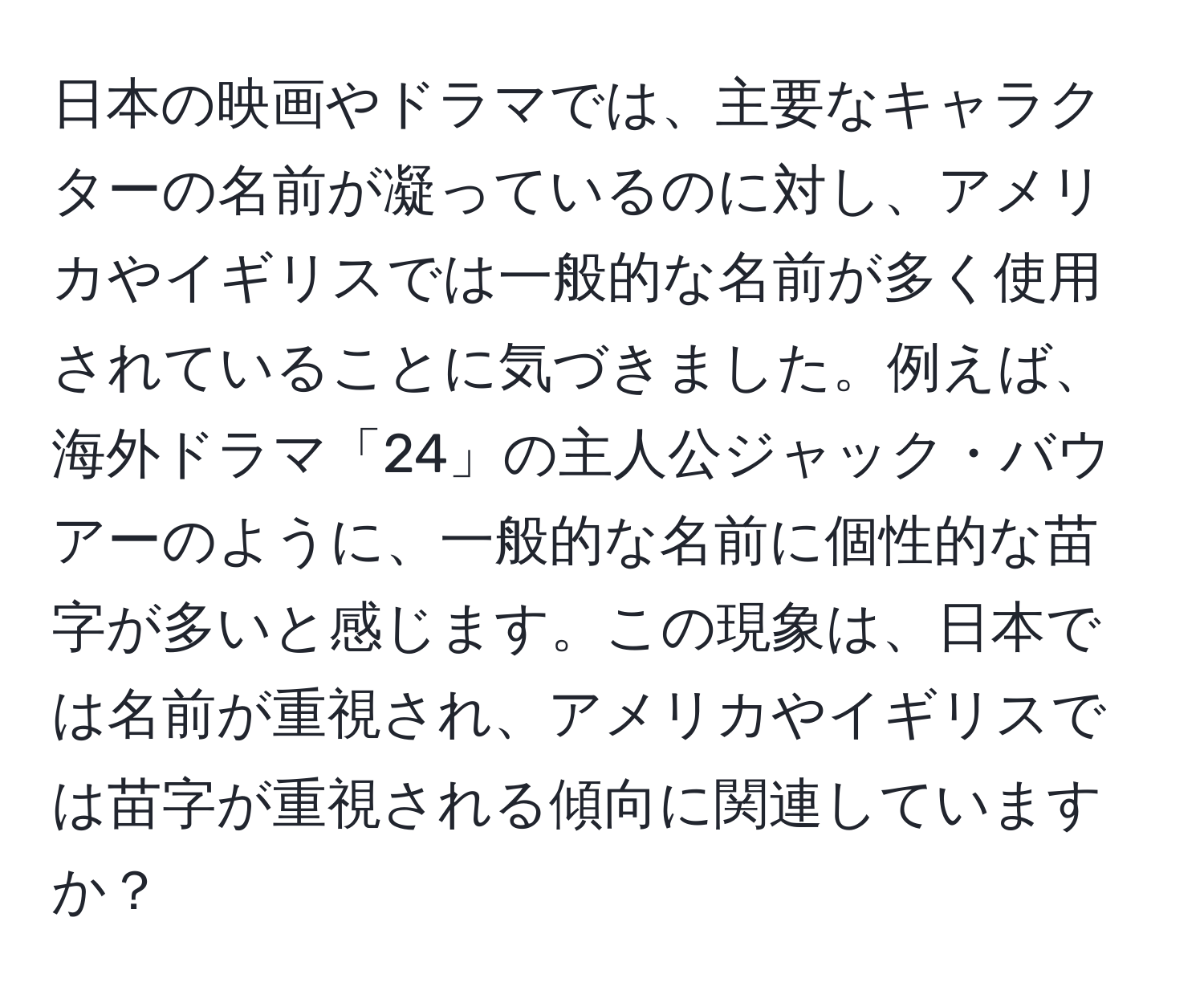 日本の映画やドラマでは、主要なキャラクターの名前が凝っているのに対し、アメリカやイギリスでは一般的な名前が多く使用されていることに気づきました。例えば、海外ドラマ「24」の主人公ジャック・バウアーのように、一般的な名前に個性的な苗字が多いと感じます。この現象は、日本では名前が重視され、アメリカやイギリスでは苗字が重視される傾向に関連していますか？