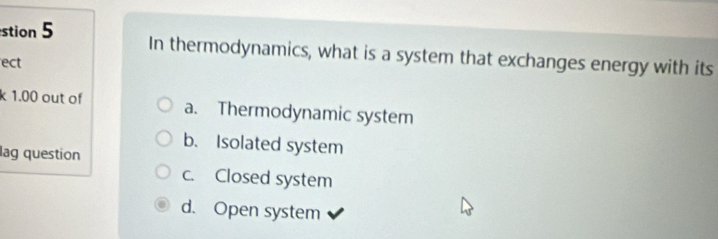 stion 5
In thermodynamics, what is a system that exchanges energy with its
ect
k 1.00 out of a. Thermodynamic system
b. Isolated system
lag question
c. Closed system
d. Open system