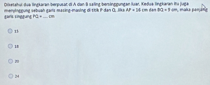 Diketahul dua lingkaran berpusat di A dan B saling bersinggungan luar. Kedua lingkaran itu juga
menyinggung sebuah garis masing-masing di titik P dan Q. Jika AP=16cm dan BQ=9cm , maka panjang
garis singgung PQ= _  cm
15
18
20
24