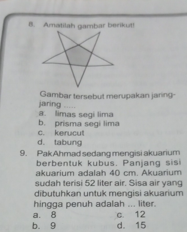 Amatilah gambar berikut!
Gambar tersebut merupakan jaring-
jaring .....
a. limas segi lima
b. prisma segi lima
c. kerucut
d. tabung
9. PakAhmad sedang mengisi akuarium
berbentuk kubus. Panjang sisi
akuarium adalah 40 cm. Akuarium
sudah terisi 52 liter air. Sisa air yang
dibutuhkan untuk mengisi akuarium
hingga penuh adalah ... liter.
a. 8 c. 12
b. 9 d. 15