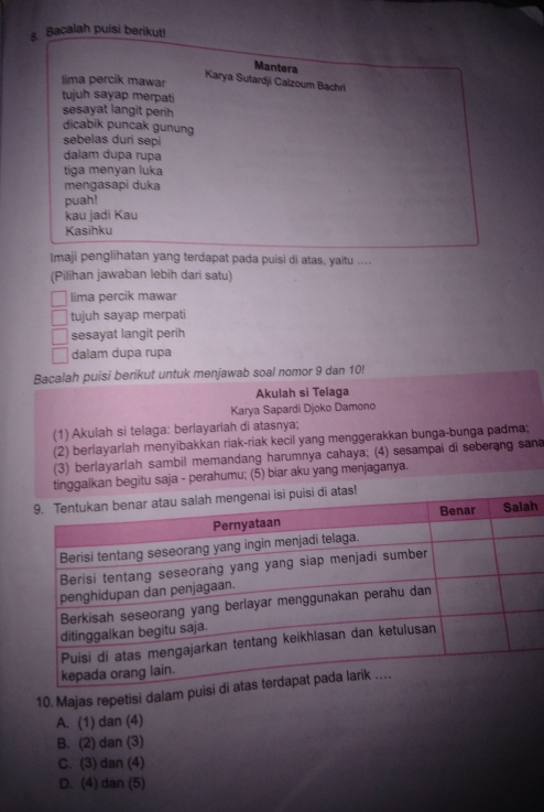Bacalah puisi berikut!
Mantera
lima percik mawar
Karya Sutardji Calzoum Bachri
tujuh sayap merpati
sesayat langit perih
dicabik puncak gunung
sebelas duri sepi
dalam dupa rupa
tiga menyan luka
mengasapi duka
puah!
kau jadi Kau
Kasihku
Imaji penglihatan yang terdapat pada puisi di atas, yaitu ....
(Pilihan jawaban lebih dari satu)
lima percik mawar
tujuh sayap merpati
sesayat langit perih
dalam dupa rupa
Bacalah puisi berikut untuk menjawab soal nomor 9 dan 10!
Akulah si Telaga
Karya Sapardi Djoko Damono
(1) Akulah si telaga: berlayarlah di atasnya;
(2) berlayarlah menyibakkan riak-riak kecil yang menggerakkan bunga-bunga padma;
(3) berlayarlah sambil memandang harumnya cahaya; (4) sesampai di seberang sana
tinggalkan begitu saja - perahumu; (5) biar aku yang menjaganya.
tas!
h
10. Majas repetisi dalam pui
A. (1) dan (4)
B. (2) dan (3)
C. (3) dan (4)
D. (4) dan (5)