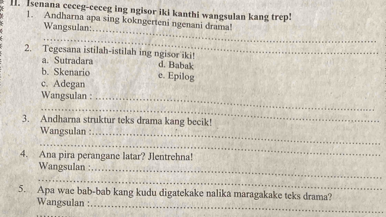 Isenana ceceg-ceceg ing ngisor iki kanthi wangsulan kang trep!
1. Andharna apa sing kokngerteni ngenani drama!
Wangsulan:_
_
2. Tegesana istilah-istilah ing ngisor iki!
a. Sutradara d. Babak
b. Skenario e. Epilog
c. Adegan
Wangsulan :_
_
3. Andharna struktur teks drama kang becik!
Wangsulan :_
_
4. Ana pira perangane latar? Jlentrehna!
Wangsulan :_
_
5. Apa wae bab-bab kang kudu digatekake nalika maragakake teks drama?
Wangsulan :_