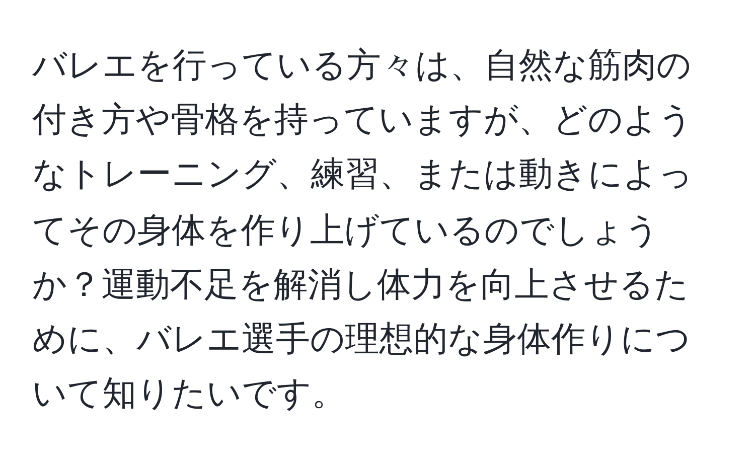 バレエを行っている方々は、自然な筋肉の付き方や骨格を持っていますが、どのようなトレーニング、練習、または動きによってその身体を作り上げているのでしょうか？運動不足を解消し体力を向上させるために、バレエ選手の理想的な身体作りについて知りたいです。