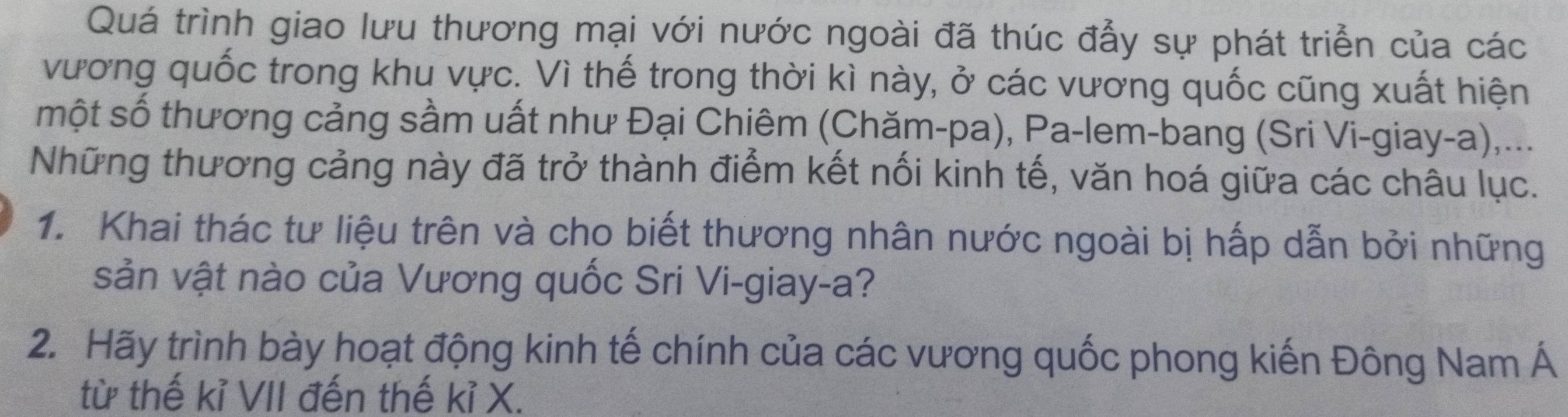 Quá trình giao lưu thương mại với nước ngoài đã thúc đẫy sự phát triển của các 
vương quốc trong khu vực. Vì thế trong thời kì này, ở các vương quốc cũng xuất hiện 
một số thương cảng sầm uất như Đại Chiêm (Chăm-pa), Pa-lem-bang (Sri Vi-giay-a),... 
Những thương cảng này đã trở thành điểm kết nối kinh tế, văn hoá giữa các châu lục. 
1. Khai thác tư liệu trên và cho biết thương nhân nước ngoài bị hấp dẫn bởi những 
sản vật nào của Vương quốc Sri Vi-giay-a? 
2. Hãy trình bày hoạt động kinh tế chính của các vương quốc phong kiến Đông Nam Á 
từ thế kỉ VII đến thế kỉ X.