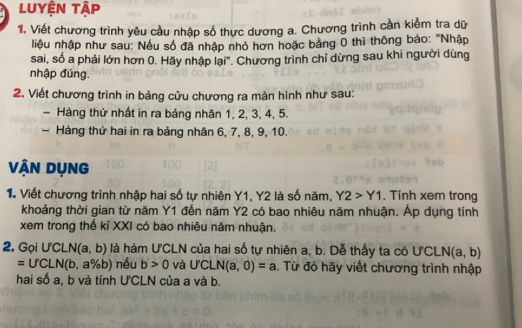 Luyện tập 
1. Viết chương trình yêu cầu nhập số thực dương a. Chương trình cần kiểm tra dữ 
liệu nhập như sau: Nếu số đã nhập nhỏ hơn hoặc bằng 0 thì thông báo: "Nhập 
sai, số a phải lớn hơn 0. Hãy nhập lại"'. Chương trình chỉ dừng sau khi người dùng 
nhập đúng. 
2. Viết chương trình in bảng cửu chương ra màn hình như sau: 
- Hàng thứ nhất in ra bảng nhân 1, 2, 3, 4, 5. 
- Hàng thứ hai in ra bảng nhân 6, 7, 8, 9, 10. 
Vận Dụng 
1. Viết chương trình nhập hai số tự nhiên Y1, Y2 là số năm, Y2>Y1. Tính xem trong 
khoảng thời gian từ năm Y1 đến năm Y2 có bao nhiêu năm nhuận. Áp dụng tính 
xem trong thế kỉ XXI có bao nhiêu năm nhuận. 
2. Gọi U'CLN(a,b) là hàm UCLN của hai số tự nhiên a, b. Dễ thấy ta có U'CLN(a,b)
=U'CLN(b,a% b) nếu b>0 và U'CLN(a,0)=a. Từ đó hãy viết chương trình nhập 
hai số a, b và tính U'CLN của a và b.