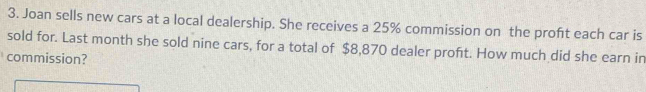 Joan sells new cars at a local dealership. She receives a 25% commission on the proft each car is 
sold for. Last month she sold nine cars, for a total of $8,870 dealer proft. How much did she earn in 
commission?