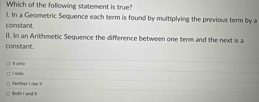 Which of the following statement is true?
l. In a Geometric Sequence each term is found by multiplying the previous term by a
constant.
II. In an Arithmetic Sequence the difference between one term and the next is a
constant.
II only
I only
Neither I nor II
Both I and II