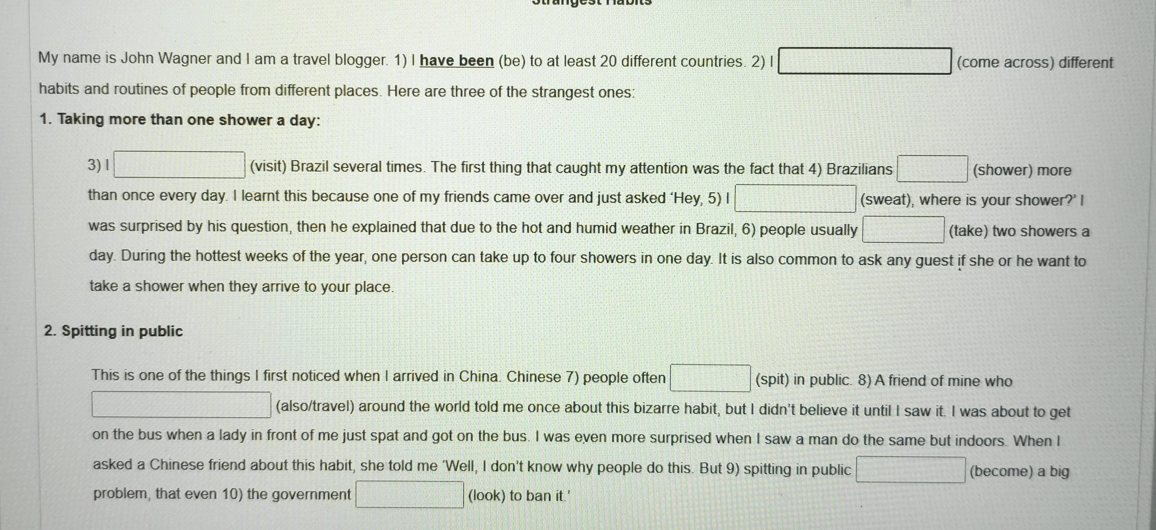 My name is John Wagner and I am a travel blogger. 1) I have been (be) to at least 20 different countries. 2) I □ (come across) different 
habits and routines of people from different places. Here are three of the strangest ones: 
1. Taking more than one shower a day: 
3) l □ (visit) Brazil several times. The first thing that caught my attention was the fact that 4) Brazilians □ (shower) more 
than once every day. I learnt this because one of my friends came over and just asked ‘Hey, 5) I □ (sweat), where is your shower?' I 
was surprised by his question, then he explained that due to the hot and humid weather in Brazil, 6) people usually □ (take) two showers a 
day. During the hottest weeks of the year, one person can take up to four showers in one day. It is also common to ask any guest if she or he want to 
take a shower when they arrive to your place. 
2. Spitting in public 
This is one of the things I first noticed when I arrived in China. Chinese 7) people often □ (spit) in public. 8) A friend of mine who 
□ (also/travel) around the world told me once about this bizarre habit, but I didn't believe it until I saw it. I was about to get 
on the bus when a lady in front of me just spat and got on the bus. I was even more surprised when I saw a man do the same but indoors. When I 
asked a Chinese friend about this habit, she told me ‘Well, I don’t know why people do this. But 9) spitting in public □ (become) a big 
problem, that even 10) the government □ (look) to ban it.'