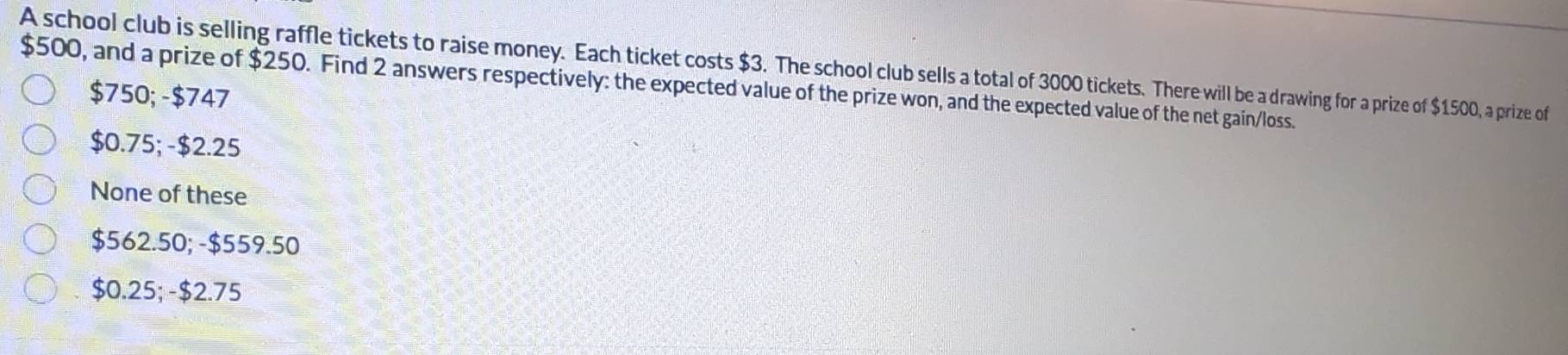 A school club is selling raffle tickets to raise money. Each ticket costs $3. The school club sells a total of 3000 tickets. There will be a drawing for a prize of $1500, a prize of
$500, and a prize of $250. Find 2 answers respectively: the expected value of the prize won, and the expected value of the net gain/loss.
$750; -$747
$0.75; - $2.25
None of these
$562.50; - $559.50
$0.25;- $2.75