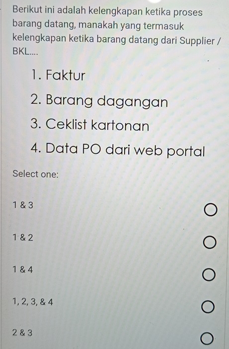 Berikut ini adalah kelengkapan ketika proses
barang datang, manakah yang termasuk
kelengkapan ketika barang datang dari Supplier /
BKL....
1. Faktur
2. Barang dagangan
3. Ceklist kartonan
4. Data PO dari web portal
Select one:
1 & 3
1 & 2
1 & 4
1, 2, 3, & 4
2 & 3