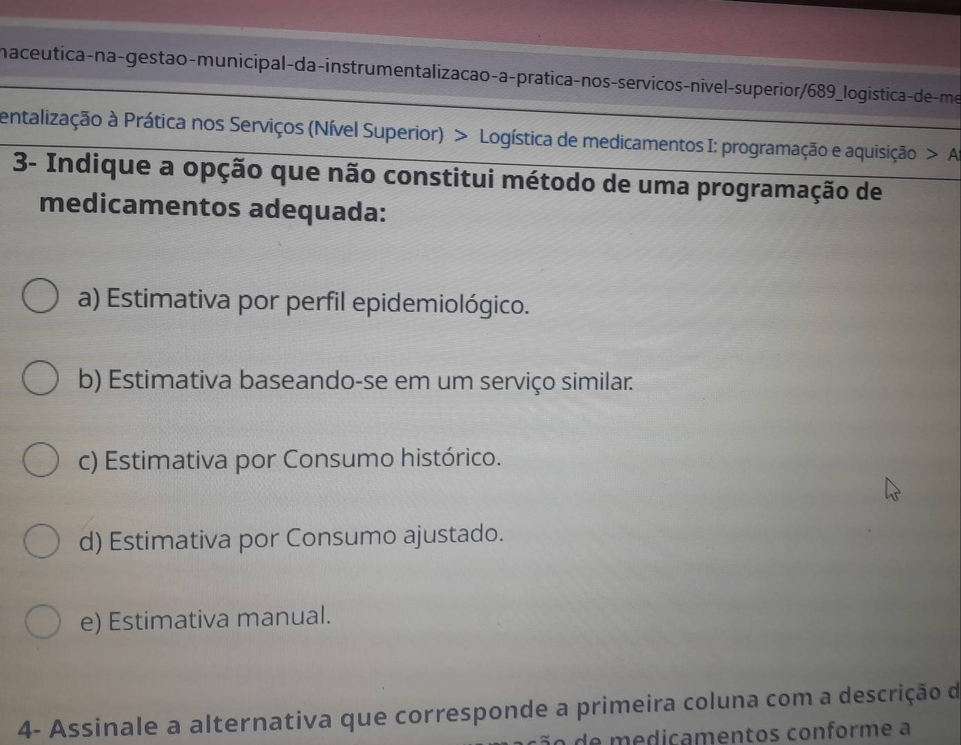 naceutica-na-gestão-municipal-da-instrumentalizacao-a-pratica-nos-servicos-nivel-superior/689_logística-de-me
entalização à Prática nos Serviços (Nível Superior) > Logística de medicamentos I: programação e aquisição A
3- Indique a opção que não constitui método de uma programação de
medicamentos adequada:
a) Estimativa por perfil epidemiológico.
b) Estimativa baseando-se em um serviço similar.
c) Estimativa por Consumo histórico.
d) Estimativa por Consumo ajustado.
e) Estimativa manual.
4- Assinale a alternativa que corresponde a primeira coluna com a descrição de
de mediçamentos conforme à