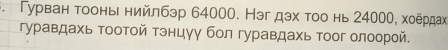 Γурван тοонь нийлбэр 64000. Нэг дэх τοо нь 24000, хоёрдαх 
γуравдахь τοοтοй τэнцγγ бοл гуравдахь тοог олоорой.