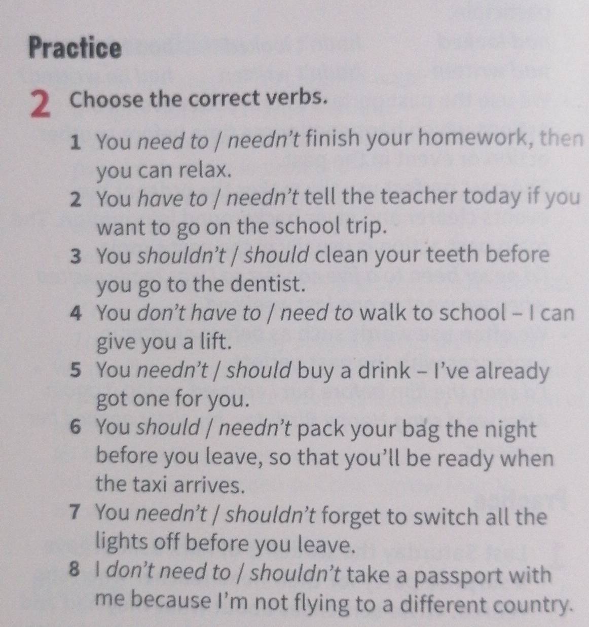 Practice 
2 Choose the correct verbs. 
1 You need to / needn’t finish your homework, then 
you can relax. 
2 You have to / needn’t tell the teacher today if you 
want to go on the school trip. 
3 You shouldn’t / should clean your teeth before 
you go to the dentist. 
4 You don’t have to / need to walk to school - I can 
give you a lift. 
5 You needn’t / should buy a drink - I’ve already 
got one for you. 
6 You should / needn’t pack your bag the night 
before you leave, so that you’ll be ready when 
the taxi arrives. 
7 You needn’t | shouldn’t forget to switch all the 
lights off before you leave. 
8 I don’t need to / shouldn’t take a passport with 
me because I’m not flying to a different country.