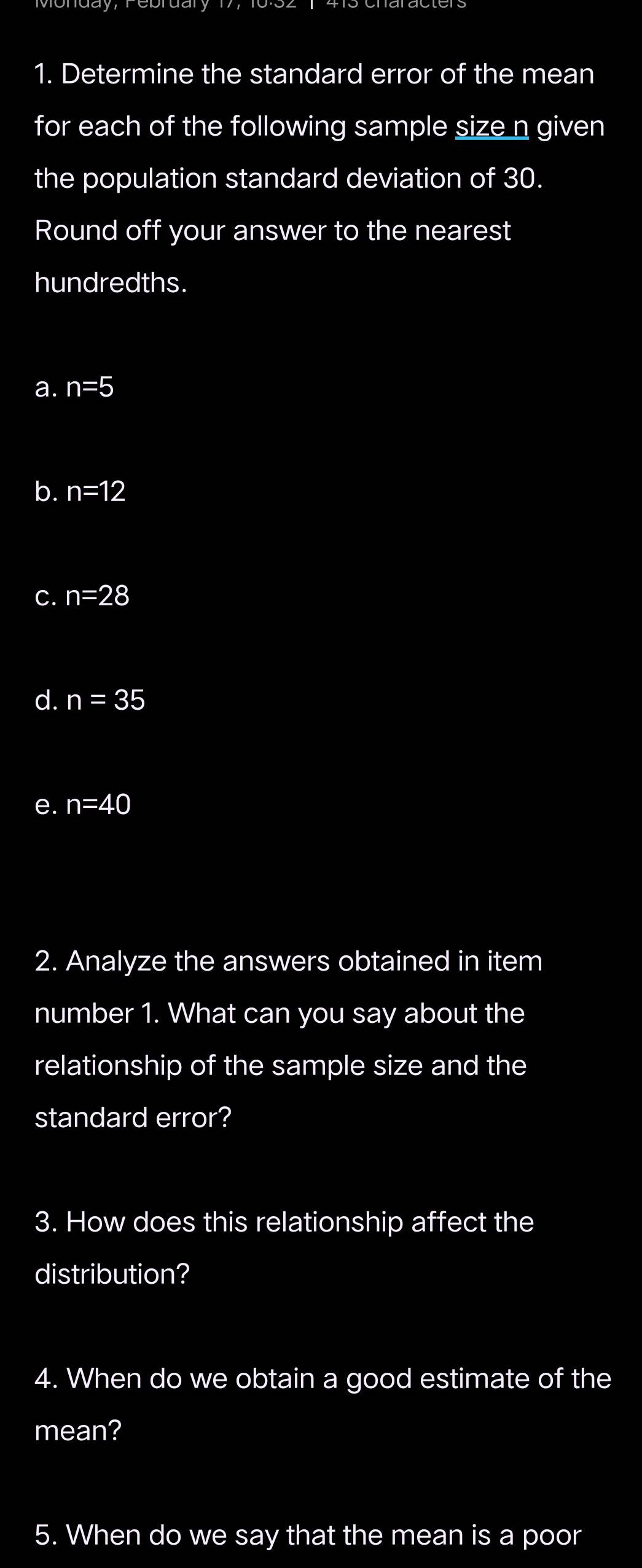 Determine the standard error of the mean 
for each of the following sample size n given 
the population standard deviation of 30. 
Round off your answer to the nearest 
hundredths. 
a. n=5
b. n=12
C. n=28
d. n=35
e. n=40
2. Analyze the answers obtained in item 
number 1. What can you say about the 
relationship of the sample size and the 
standard error? 
3. How does this relationship affect the 
distribution? 
4. When do we obtain a good estimate of the 
mean? 
5. When do we say that the mean is a poor