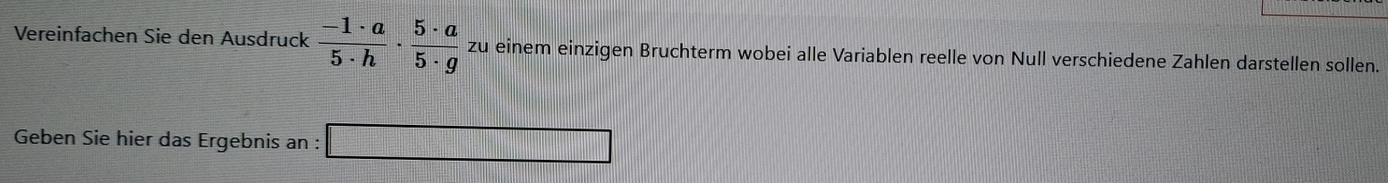 Vereinfachen Sie den Ausdruck  (-1· a)/5· h ·  5· a/5· g  zu einem einzigen Bruchterm wobei alle Variablen reelle von Null verschiedene Zahlen darstellen sollen. 
Geben Sie hier das Ergebnis an : 
_ 