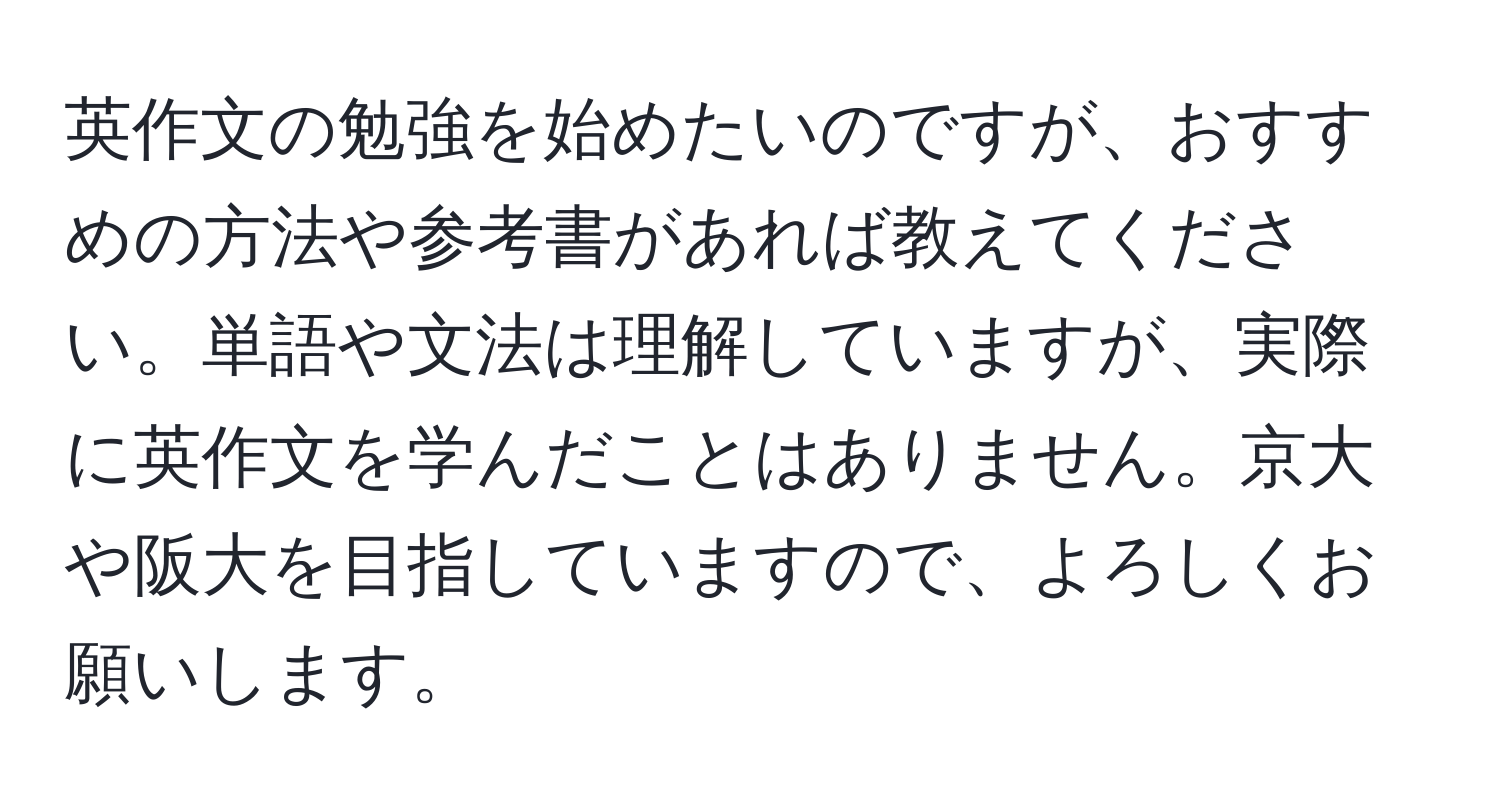 英作文の勉強を始めたいのですが、おすすめの方法や参考書があれば教えてください。単語や文法は理解していますが、実際に英作文を学んだことはありません。京大や阪大を目指していますので、よろしくお願いします。