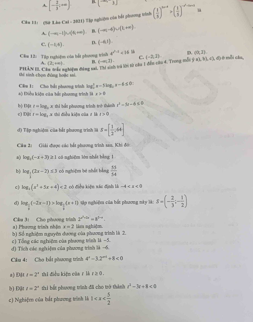 A. [- 2/3 ;+∈fty ).
B. (-∈fty ,3]
Câu 11: (Sở Lào Cai - 2021) Tập nghiệm của bắt phương trình ( 1/5 )^2x-4>( 1/5 )^-x^2-3x+2 là
A. (-∈fty ;-1)∪ (6;+∈fty ) B. (-∈fty ;-6)∪ (1;+∈fty ).
C. (-1;6). D. (-6;1).
Câu 12: Tập nghiệm của bất phương trình 4^(x^2)-2<16</tex> là
A. (2;+∈fty ). B. (-∈fty ;2). C. (-2;2). D. (0;2).
PHÀN II. C ghiệm đúng sai. Thí sinh trả lời từ câu 1 đến câu 4. Trong mỗi ý a), b), c), d) ở mỗi câu,
thí sinh chọn đúng hoặc sai.
Câu 1: Cho bất phương trình log _2^(2x-5log _2)x-6≤ 0
a) Điều kiện của bất phương trình là x>0
b) Đặt t=log _2x thì bất phương trình trở thành t^2-5t-6≤ 0
c) Đặt t=log _2x thì điều kiện của 1 là t>0
d) Tập nghiệm của bất phương trình là S=[ 1/2 ;64]
Câu 2: Giải được các bất phương trình sau. Khi đó:
a) log _2(-x+3)≥ 1 có nghiệm lớn nhất bằng 1
b) log _ 1/3 (2x-2)≤ 3 có nghiệm bé nhất bằng  55/54 
c) log _2(x^2+5x+4)<2</tex> có điều kiện xác định là -4
d) log _ 1/9 (-2x-1)>log _ 1/9 (x+1) tập nghiệm của bất phương này là: S=(- 2/3 ;- 1/2 )
Câu 3: Cho phương trình 2^(x^2)+2x=8^(2-x).
a) Phương trình nhận x=2 làm nghiệm.
b) Số nghiệm nguyên dương của phương trình là 2.
c) Tổng các nghiệm của phương trình là −5.
d) Tích các nghiệm của phương trình là −6.
Câu 4: Cho bất phương trình 4^x-3.2^(x+1)+8<0</tex>
a) Đặt t=2^x thì điều kiện của t là t≥ 0.
b) Đặt t=2^x thì bất phương trình đã cho trở thành t^2-3t+8<0</tex>
c) Nghiệm của bất phương trình là 1