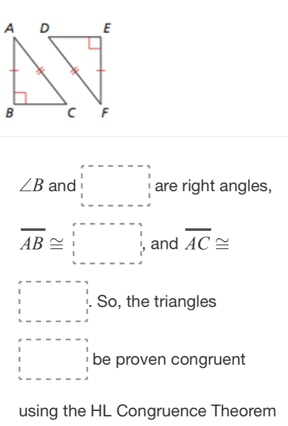 ∠ B and □ are right angles,
overline AB≌ □ and overline AC≌
beginarrayr □  1 1 □ endarray So, the triangles 
□ be proven congruent 
using the HL Congruence Theorem