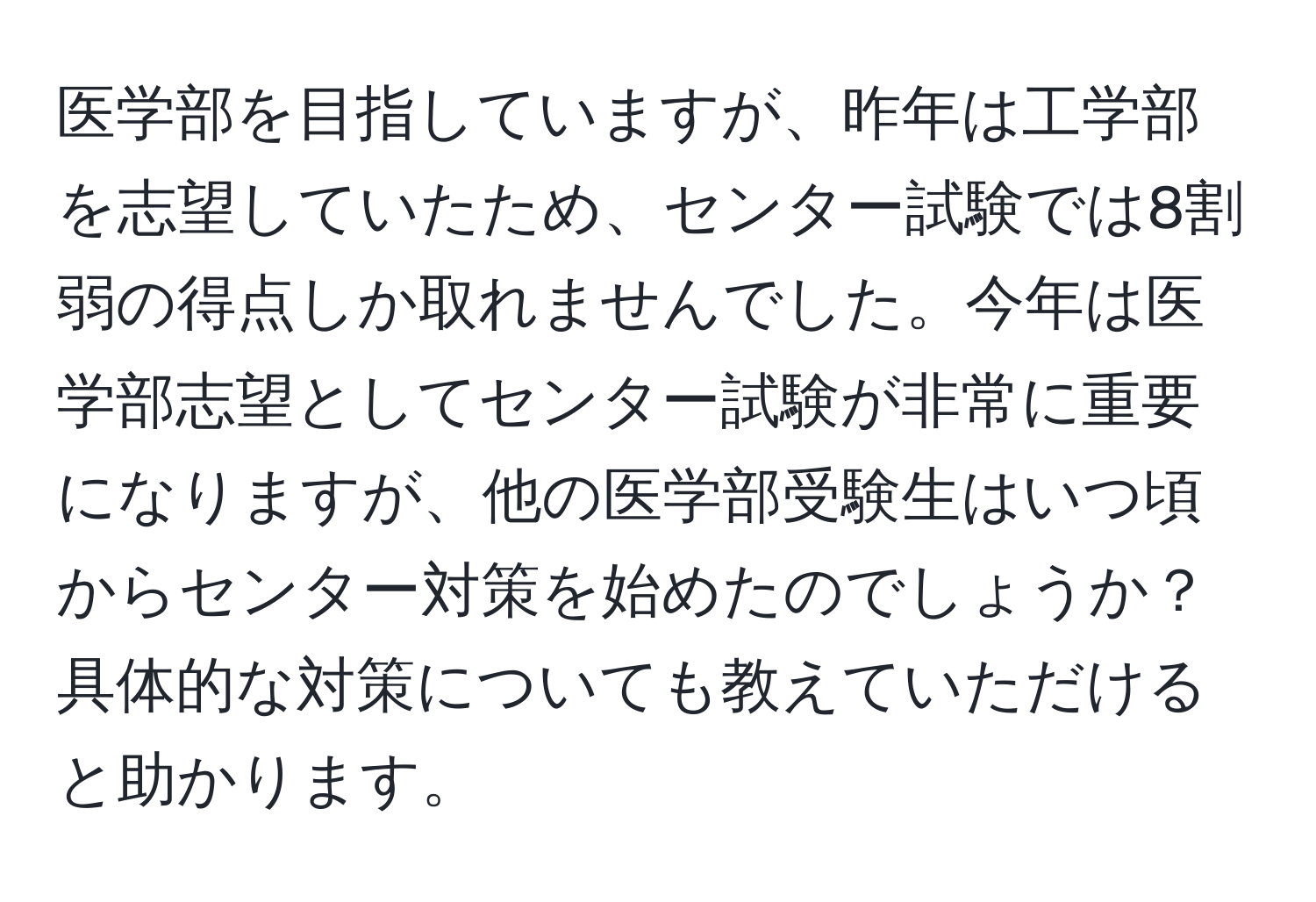 医学部を目指していますが、昨年は工学部を志望していたため、センター試験では8割弱の得点しか取れませんでした。今年は医学部志望としてセンター試験が非常に重要になりますが、他の医学部受験生はいつ頃からセンター対策を始めたのでしょうか？具体的な対策についても教えていただけると助かります。