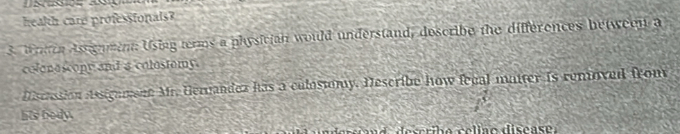 health care professionals? 
3. W rch Assignment: Using terms a physician would understand, describe the differences between a 
colonoscopy and a colostomy. 
Discassion Aesignmene Mr. Hernandez has a culostomy. Describe how fegal matter is removed from 
his bedy.