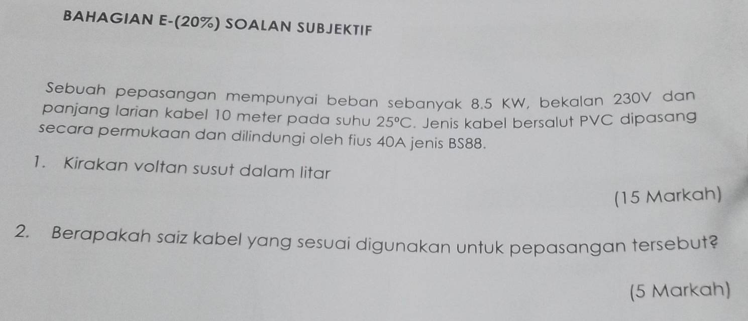 BAHAGIAN E-(20%) SOALAN SUBJEKTIF 
Sebuah pepasangan mempunyai beban sebanyak 8.5 KW, bekalan 230V dan 
panjang larian kabel 10 meter pada suhu 25°C. Jenis kabel bersalut PVC dipasang 
secara permukaan dan dilindungi oleh fius 40A jenis BS88. 
1. Kirakan voltan susut dalam litar 
(15 Markah) 
2. Berapakah saiz kabel yang sesuai digunakan untuk pepasangan tersebut? 
(5 Markah)