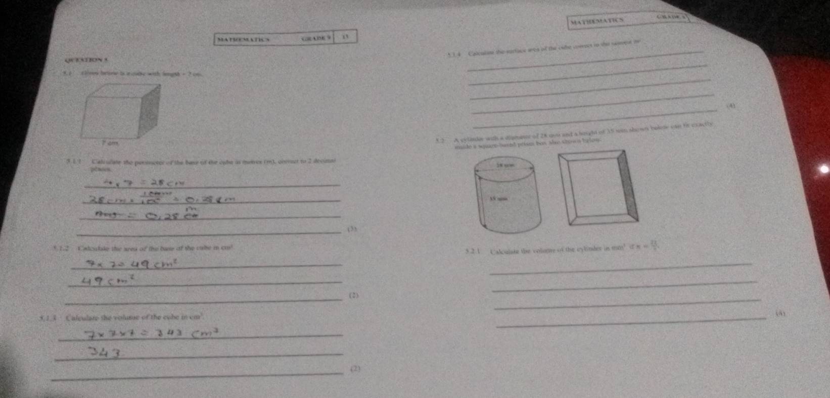 MATHEMATICS 
C B ADF 3 
MATSOEMATICS GR ADE 9 
1 4 Calcalsne the surtuce area of the cale crrrees to the neent te 
_ 
_ 
W clined beane t rgabe with legsh- 2 on 
_ 
_ 
(4) 
32 A cylander with a diamise of 28 gou and a beight of 35 wan show bolete can ft cractly 
msie 's square-busnd prism bus abe stow n trlow . 
5.1 Calculate the persneter of the base of the cabe as meires (m), cncet to 2 decunai 
ptases. 
_ 
_ 
_ 
_(3) 
h2 Calcalake the area of the base of the cabe i cm a_n= 22/n 
5.2.1 Caloulare the volunre of the cylindes is mon^5
_ 
_ 
__ 
__ 
(2) 
5,1.3 Calculare the volme of the cube in cm
_ 
(4) 
_ 
_ 
_ 
(2)