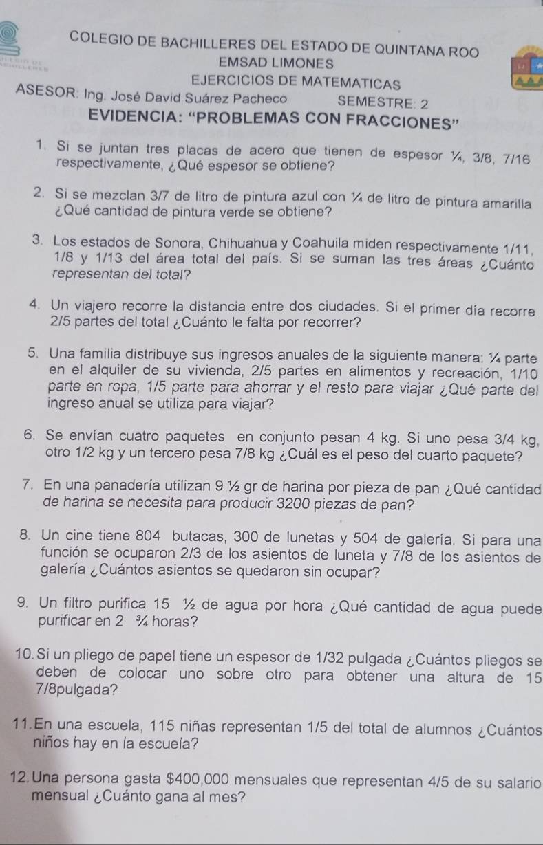 COLEGIO DE BACHILLERES DEL ESTADO DE QUINTANA ROO
EMSAD LIMONES
EJERCICIOS DE MATEMATICAS
ASESOR: Ing. José David Suárez Pacheco SEMESTRE: 2
EVIDENCIA: “PROBLEMAS CON FRACCIONES”
1. Si se juntan tres placas de acero que tienen de espesor ¼, 3/8, 7/16
respectivamente, ¿Qué espesor se obtiene?
2. Si se mezclan 3/7 de litro de pintura azul con ¼ de litro de pintura amarilla
¿Qué cantidad de pintura verde se obtiene?
3. Los estados de Sonora, Chihuahua y Coahuila miden respectivamente 1/11,
1/8 y 1/13 del área total del país. Si se suman las tres áreas ¿Cuánto
representan del total?
4. Un viajero recorre la distancia entre dos ciudades. Si el primer día recorre
2/5 partes del total ¿Cuánto le falta por recorrer?
5. Una familia distribuye sus ingresos anuales de la siguiente manera: ¼ parte
en el alquiler de su vivienda, 2/5 partes en alimentos y recreación, 1/10
parte en ropa, 1/5 parte para ahorrar y el resto para viajar ¿Qué parte del
ingreso anual se utiliza para viajar?
6. Se envían cuatro paquetes en conjunto pesan 4 kg. Si uno pesa 3/4 kg,
otro 1/2 kg y un tercero pesa 7/8 kg ¿Cuál es el peso del cuarto paquete?
7. En una panadería utilizan 9 ½ gr de harina por pieza de pan ¿Qué cantidad
de harina se necesita para producir 3200 piezas de pan?
8. Un cine tiene 804 butacas, 300 de lunetas y 504 de galería. Si para una
función se ocuparon 2/3 de los asientos de luneta y 7/8 de los asientos de
galería ¿Cuántos asientos se quedaron sin ocupar?
9. Un filtro purifica 15 ½ de agua por hora ¿Qué cantidad de agua puede
purificar en 2 % horas?
10. Si un pliego de papel tiene un espesor de 1/32 pulgada ¿Cuántos pliegos se
deben de colocar uno sobre otro para obtener una altura de 15
7/8pulgada?
11.En una escuela, 115 niñas representan 1/5 del total de alumnos ¿Cuántos
niños hay en la escuela?
12. Una persona gasta $400,000 mensuales que representan 4/5 de su salario
mensual ¿Cuánto gana al mes?