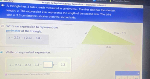 ressntation Sev==
Keady Reasons for Equivallent Linear Expressions — Instruction — Level G
● A triangle has 3 sides, each measured in centimeters. The first side has the shortest
length, 8. The expression 2.58 represents the length of the second side. The third
side is 3.3 centimeters shorter than the second side.
Write an expression to represent the
perimeter of the triangle.
s+2.5s+(2.5s-3.3)
€ Write an equivalent expression.
s+2.5s+2.5s-3.3=□ s-3.3
A. An error has occurred. Please enter a number